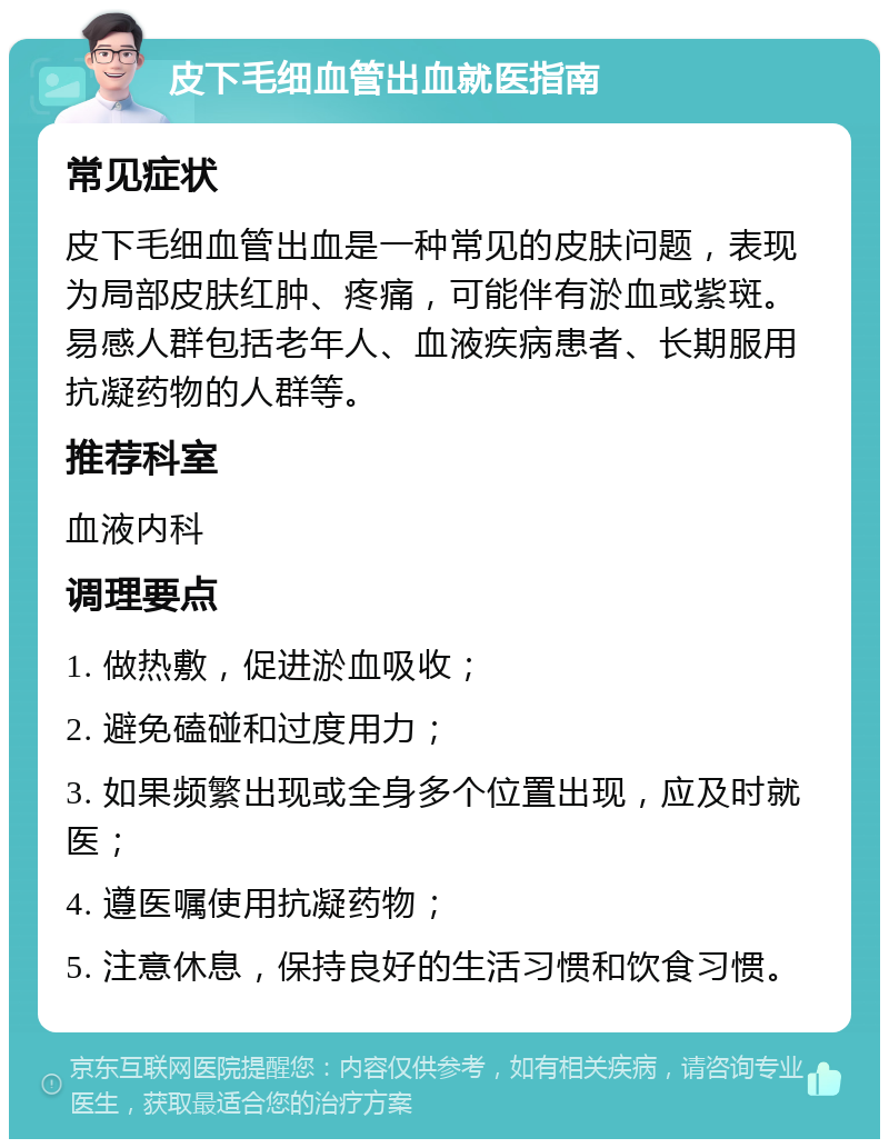 皮下毛细血管出血就医指南 常见症状 皮下毛细血管出血是一种常见的皮肤问题，表现为局部皮肤红肿、疼痛，可能伴有淤血或紫斑。易感人群包括老年人、血液疾病患者、长期服用抗凝药物的人群等。 推荐科室 血液内科 调理要点 1. 做热敷，促进淤血吸收； 2. 避免磕碰和过度用力； 3. 如果频繁出现或全身多个位置出现，应及时就医； 4. 遵医嘱使用抗凝药物； 5. 注意休息，保持良好的生活习惯和饮食习惯。