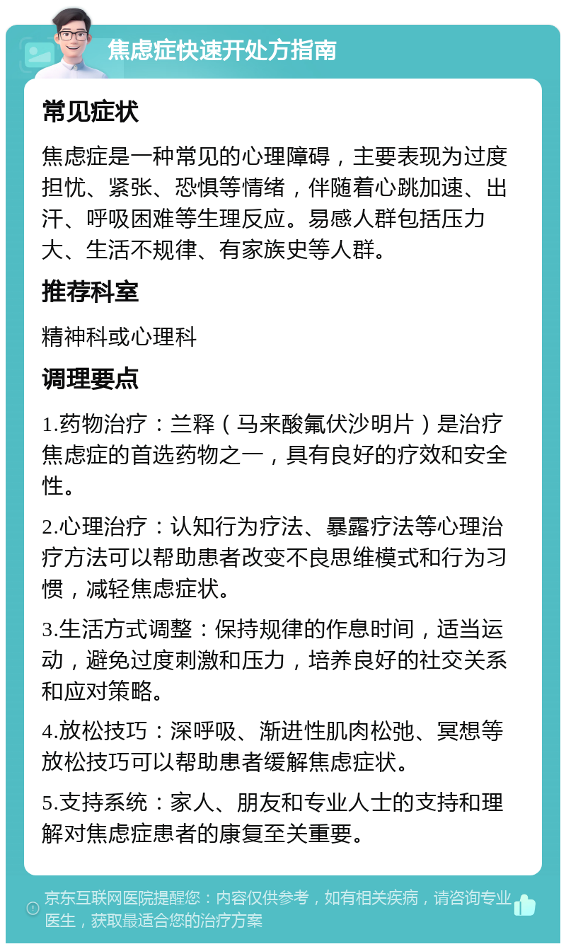 焦虑症快速开处方指南 常见症状 焦虑症是一种常见的心理障碍，主要表现为过度担忧、紧张、恐惧等情绪，伴随着心跳加速、出汗、呼吸困难等生理反应。易感人群包括压力大、生活不规律、有家族史等人群。 推荐科室 精神科或心理科 调理要点 1.药物治疗：兰释（马来酸氟伏沙明片）是治疗焦虑症的首选药物之一，具有良好的疗效和安全性。 2.心理治疗：认知行为疗法、暴露疗法等心理治疗方法可以帮助患者改变不良思维模式和行为习惯，减轻焦虑症状。 3.生活方式调整：保持规律的作息时间，适当运动，避免过度刺激和压力，培养良好的社交关系和应对策略。 4.放松技巧：深呼吸、渐进性肌肉松弛、冥想等放松技巧可以帮助患者缓解焦虑症状。 5.支持系统：家人、朋友和专业人士的支持和理解对焦虑症患者的康复至关重要。