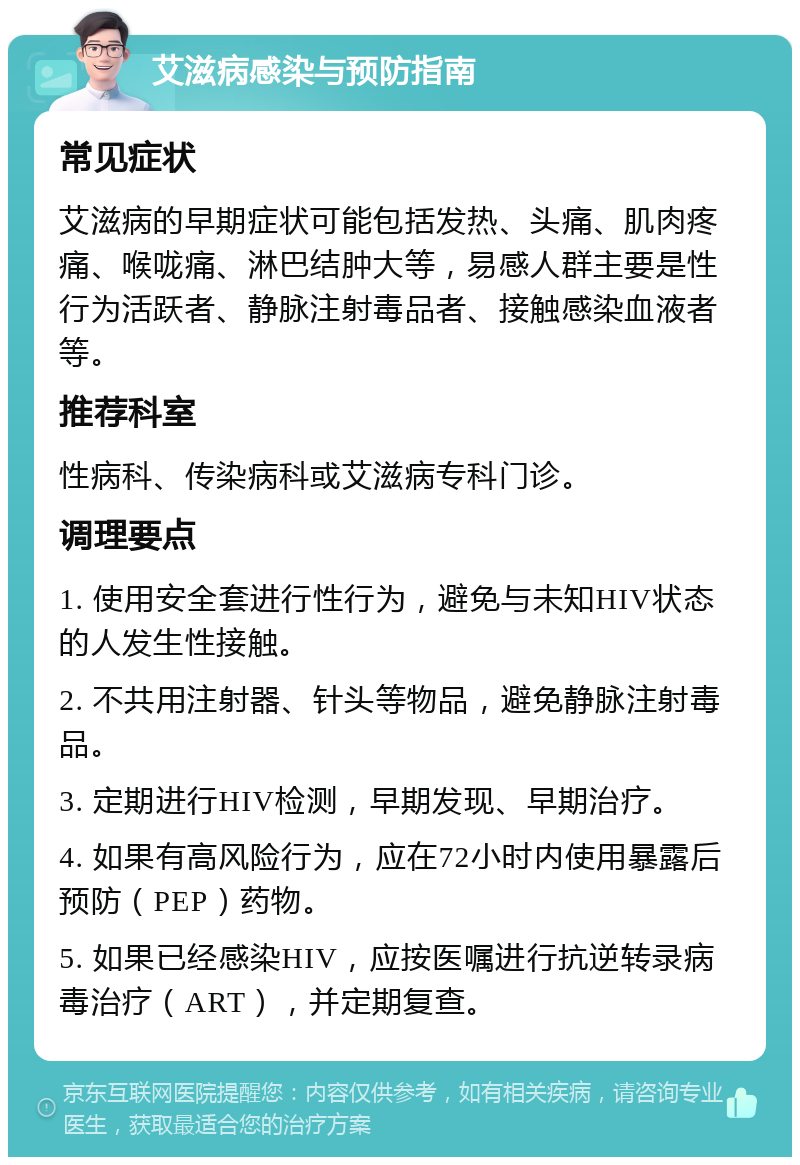 艾滋病感染与预防指南 常见症状 艾滋病的早期症状可能包括发热、头痛、肌肉疼痛、喉咙痛、淋巴结肿大等，易感人群主要是性行为活跃者、静脉注射毒品者、接触感染血液者等。 推荐科室 性病科、传染病科或艾滋病专科门诊。 调理要点 1. 使用安全套进行性行为，避免与未知HIV状态的人发生性接触。 2. 不共用注射器、针头等物品，避免静脉注射毒品。 3. 定期进行HIV检测，早期发现、早期治疗。 4. 如果有高风险行为，应在72小时内使用暴露后预防（PEP）药物。 5. 如果已经感染HIV，应按医嘱进行抗逆转录病毒治疗（ART），并定期复查。