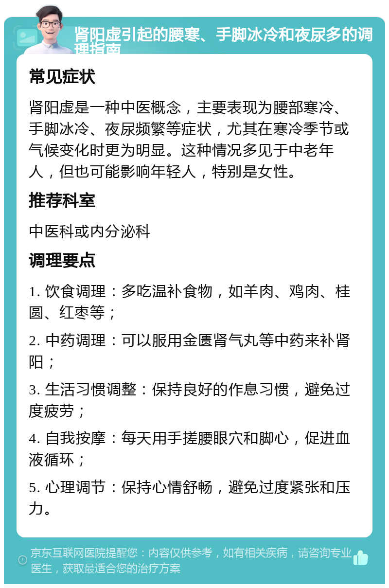 肾阳虚引起的腰寒、手脚冰冷和夜尿多的调理指南 常见症状 肾阳虚是一种中医概念，主要表现为腰部寒冷、手脚冰冷、夜尿频繁等症状，尤其在寒冷季节或气候变化时更为明显。这种情况多见于中老年人，但也可能影响年轻人，特别是女性。 推荐科室 中医科或内分泌科 调理要点 1. 饮食调理：多吃温补食物，如羊肉、鸡肉、桂圆、红枣等； 2. 中药调理：可以服用金匮肾气丸等中药来补肾阳； 3. 生活习惯调整：保持良好的作息习惯，避免过度疲劳； 4. 自我按摩：每天用手搓腰眼穴和脚心，促进血液循环； 5. 心理调节：保持心情舒畅，避免过度紧张和压力。