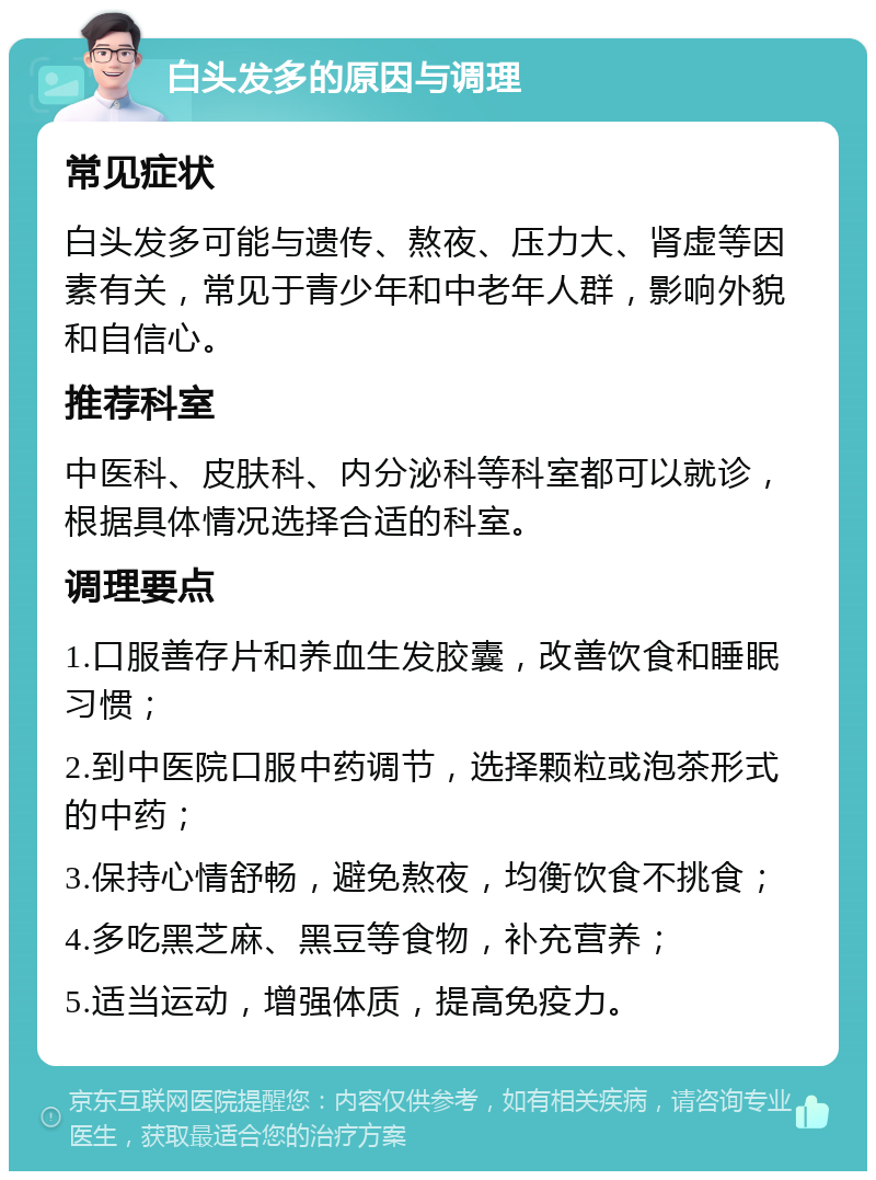 白头发多的原因与调理 常见症状 白头发多可能与遗传、熬夜、压力大、肾虚等因素有关，常见于青少年和中老年人群，影响外貌和自信心。 推荐科室 中医科、皮肤科、内分泌科等科室都可以就诊，根据具体情况选择合适的科室。 调理要点 1.口服善存片和养血生发胶囊，改善饮食和睡眠习惯； 2.到中医院口服中药调节，选择颗粒或泡茶形式的中药； 3.保持心情舒畅，避免熬夜，均衡饮食不挑食； 4.多吃黑芝麻、黑豆等食物，补充营养； 5.适当运动，增强体质，提高免疫力。