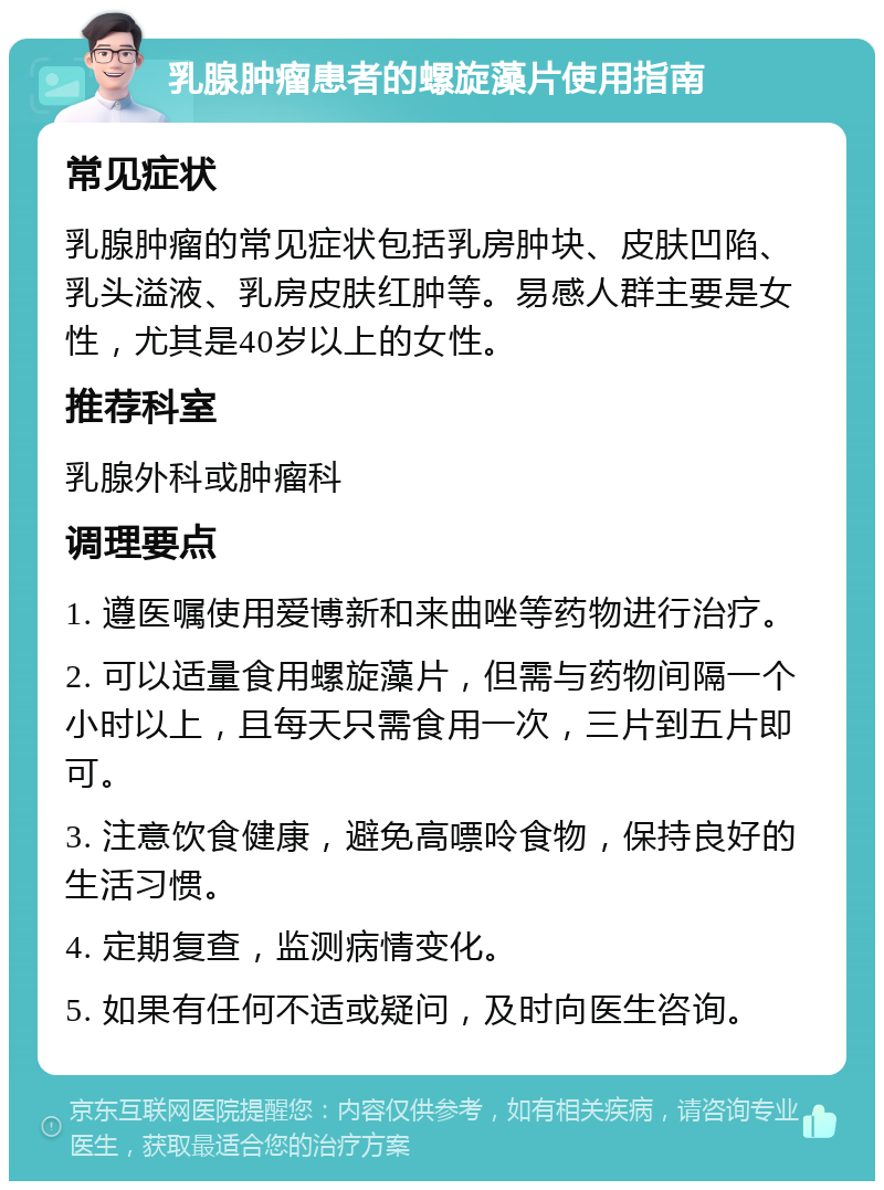 乳腺肿瘤患者的螺旋藻片使用指南 常见症状 乳腺肿瘤的常见症状包括乳房肿块、皮肤凹陷、乳头溢液、乳房皮肤红肿等。易感人群主要是女性，尤其是40岁以上的女性。 推荐科室 乳腺外科或肿瘤科 调理要点 1. 遵医嘱使用爱博新和来曲唑等药物进行治疗。 2. 可以适量食用螺旋藻片，但需与药物间隔一个小时以上，且每天只需食用一次，三片到五片即可。 3. 注意饮食健康，避免高嘌呤食物，保持良好的生活习惯。 4. 定期复查，监测病情变化。 5. 如果有任何不适或疑问，及时向医生咨询。