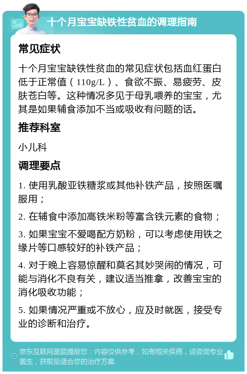 十个月宝宝缺铁性贫血的调理指南 常见症状 十个月宝宝缺铁性贫血的常见症状包括血红蛋白低于正常值（110g/L）、食欲不振、易疲劳、皮肤苍白等。这种情况多见于母乳喂养的宝宝，尤其是如果辅食添加不当或吸收有问题的话。 推荐科室 小儿科 调理要点 1. 使用乳酸亚铁糖浆或其他补铁产品，按照医嘱服用； 2. 在辅食中添加高铁米粉等富含铁元素的食物； 3. 如果宝宝不爱喝配方奶粉，可以考虑使用铁之缘片等口感较好的补铁产品； 4. 对于晚上容易惊醒和莫名其妙哭闹的情况，可能与消化不良有关，建议适当推拿，改善宝宝的消化吸收功能； 5. 如果情况严重或不放心，应及时就医，接受专业的诊断和治疗。