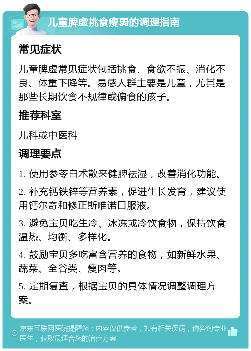 儿童脾虚挑食瘦弱的调理指南 常见症状 儿童脾虚常见症状包括挑食、食欲不振、消化不良、体重下降等。易感人群主要是儿童，尤其是那些长期饮食不规律或偏食的孩子。 推荐科室 儿科或中医科 调理要点 1. 使用参苓白术散来健脾祛湿，改善消化功能。 2. 补充钙铁锌等营养素，促进生长发育，建议使用钙尔奇和修正斯唯诺口服液。 3. 避免宝贝吃生冷、冰冻或冷饮食物，保持饮食温热、均衡、多样化。 4. 鼓励宝贝多吃富含营养的食物，如新鲜水果、蔬菜、全谷类、瘦肉等。 5. 定期复查，根据宝贝的具体情况调整调理方案。