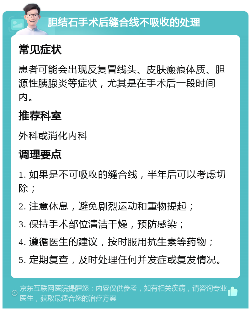 胆结石手术后缝合线不吸收的处理 常见症状 患者可能会出现反复冒线头、皮肤瘢痕体质、胆源性胰腺炎等症状，尤其是在手术后一段时间内。 推荐科室 外科或消化内科 调理要点 1. 如果是不可吸收的缝合线，半年后可以考虑切除； 2. 注意休息，避免剧烈运动和重物提起； 3. 保持手术部位清洁干燥，预防感染； 4. 遵循医生的建议，按时服用抗生素等药物； 5. 定期复查，及时处理任何并发症或复发情况。