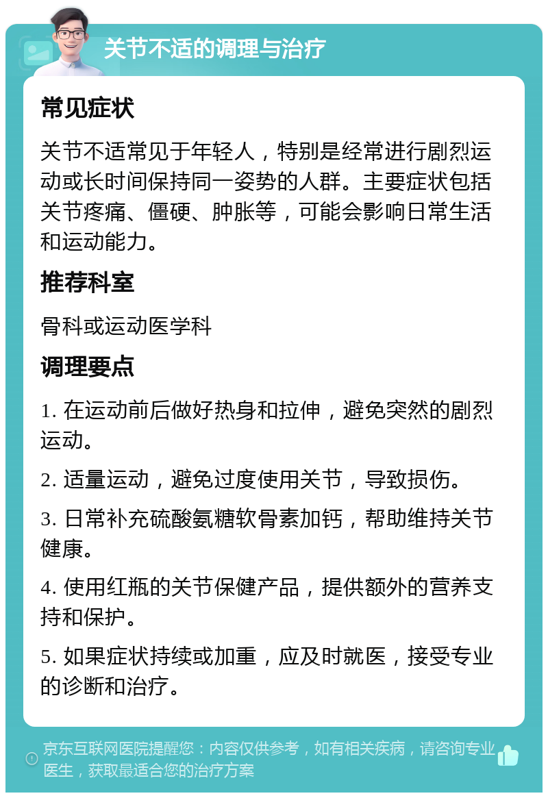 关节不适的调理与治疗 常见症状 关节不适常见于年轻人，特别是经常进行剧烈运动或长时间保持同一姿势的人群。主要症状包括关节疼痛、僵硬、肿胀等，可能会影响日常生活和运动能力。 推荐科室 骨科或运动医学科 调理要点 1. 在运动前后做好热身和拉伸，避免突然的剧烈运动。 2. 适量运动，避免过度使用关节，导致损伤。 3. 日常补充硫酸氨糖软骨素加钙，帮助维持关节健康。 4. 使用红瓶的关节保健产品，提供额外的营养支持和保护。 5. 如果症状持续或加重，应及时就医，接受专业的诊断和治疗。