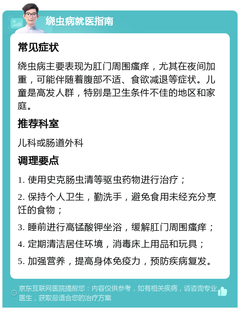 绕虫病就医指南 常见症状 绕虫病主要表现为肛门周围瘙痒，尤其在夜间加重，可能伴随着腹部不适、食欲减退等症状。儿童是高发人群，特别是卫生条件不佳的地区和家庭。 推荐科室 儿科或肠道外科 调理要点 1. 使用史克肠虫清等驱虫药物进行治疗； 2. 保持个人卫生，勤洗手，避免食用未经充分烹饪的食物； 3. 睡前进行高锰酸钾坐浴，缓解肛门周围瘙痒； 4. 定期清洁居住环境，消毒床上用品和玩具； 5. 加强营养，提高身体免疫力，预防疾病复发。