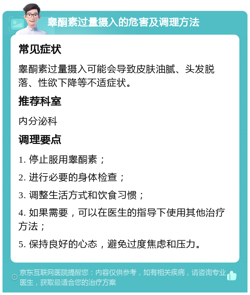 睾酮素过量摄入的危害及调理方法 常见症状 睾酮素过量摄入可能会导致皮肤油腻、头发脱落、性欲下降等不适症状。 推荐科室 内分泌科 调理要点 1. 停止服用睾酮素； 2. 进行必要的身体检查； 3. 调整生活方式和饮食习惯； 4. 如果需要，可以在医生的指导下使用其他治疗方法； 5. 保持良好的心态，避免过度焦虑和压力。