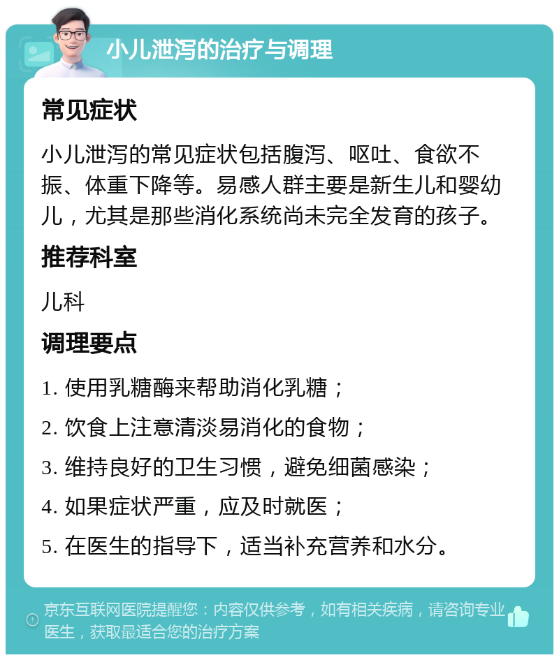 小儿泄泻的治疗与调理 常见症状 小儿泄泻的常见症状包括腹泻、呕吐、食欲不振、体重下降等。易感人群主要是新生儿和婴幼儿，尤其是那些消化系统尚未完全发育的孩子。 推荐科室 儿科 调理要点 1. 使用乳糖酶来帮助消化乳糖； 2. 饮食上注意清淡易消化的食物； 3. 维持良好的卫生习惯，避免细菌感染； 4. 如果症状严重，应及时就医； 5. 在医生的指导下，适当补充营养和水分。