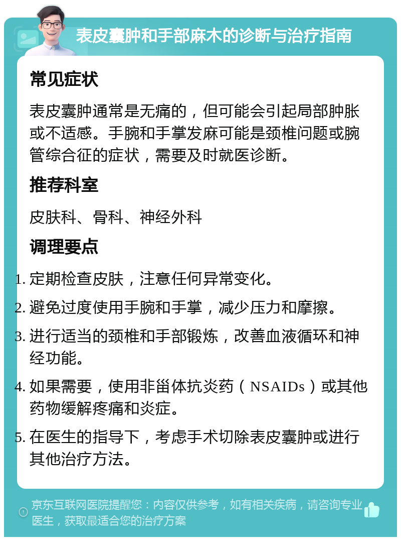 表皮囊肿和手部麻木的诊断与治疗指南 常见症状 表皮囊肿通常是无痛的，但可能会引起局部肿胀或不适感。手腕和手掌发麻可能是颈椎问题或腕管综合征的症状，需要及时就医诊断。 推荐科室 皮肤科、骨科、神经外科 调理要点 定期检查皮肤，注意任何异常变化。 避免过度使用手腕和手掌，减少压力和摩擦。 进行适当的颈椎和手部锻炼，改善血液循环和神经功能。 如果需要，使用非甾体抗炎药（NSAIDs）或其他药物缓解疼痛和炎症。 在医生的指导下，考虑手术切除表皮囊肿或进行其他治疗方法。