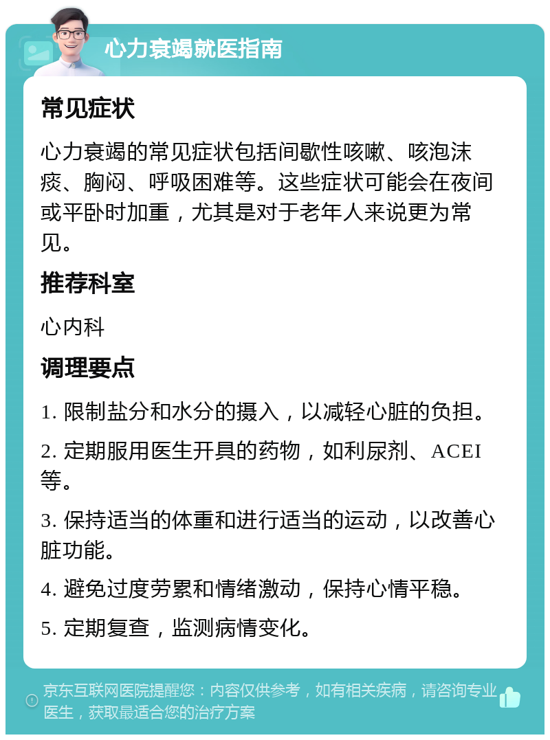 心力衰竭就医指南 常见症状 心力衰竭的常见症状包括间歇性咳嗽、咳泡沫痰、胸闷、呼吸困难等。这些症状可能会在夜间或平卧时加重，尤其是对于老年人来说更为常见。 推荐科室 心内科 调理要点 1. 限制盐分和水分的摄入，以减轻心脏的负担。 2. 定期服用医生开具的药物，如利尿剂、ACEI等。 3. 保持适当的体重和进行适当的运动，以改善心脏功能。 4. 避免过度劳累和情绪激动，保持心情平稳。 5. 定期复查，监测病情变化。