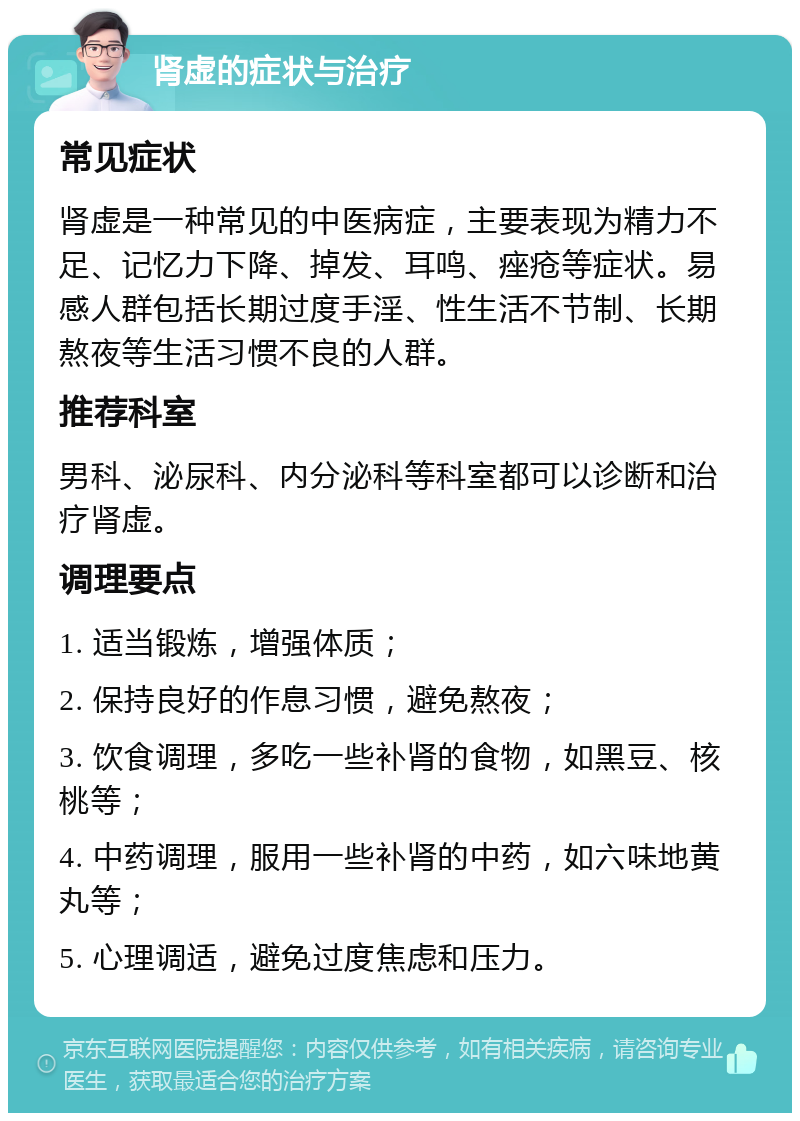 肾虚的症状与治疗 常见症状 肾虚是一种常见的中医病症，主要表现为精力不足、记忆力下降、掉发、耳鸣、痤疮等症状。易感人群包括长期过度手淫、性生活不节制、长期熬夜等生活习惯不良的人群。 推荐科室 男科、泌尿科、内分泌科等科室都可以诊断和治疗肾虚。 调理要点 1. 适当锻炼，增强体质； 2. 保持良好的作息习惯，避免熬夜； 3. 饮食调理，多吃一些补肾的食物，如黑豆、核桃等； 4. 中药调理，服用一些补肾的中药，如六味地黄丸等； 5. 心理调适，避免过度焦虑和压力。