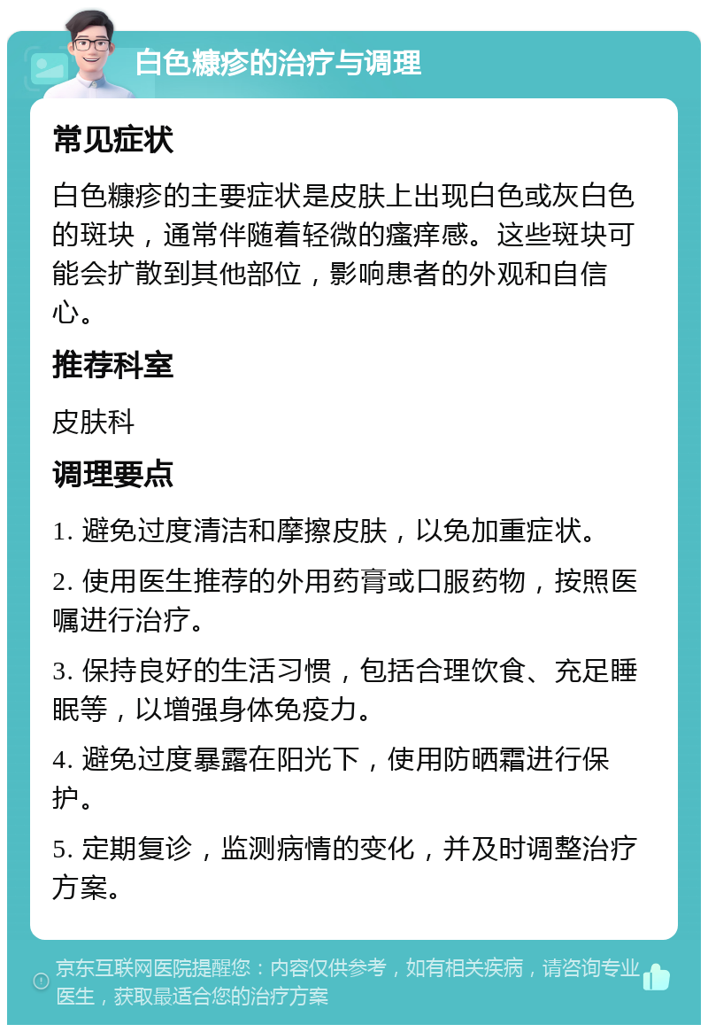 白色糠疹的治疗与调理 常见症状 白色糠疹的主要症状是皮肤上出现白色或灰白色的斑块，通常伴随着轻微的瘙痒感。这些斑块可能会扩散到其他部位，影响患者的外观和自信心。 推荐科室 皮肤科 调理要点 1. 避免过度清洁和摩擦皮肤，以免加重症状。 2. 使用医生推荐的外用药膏或口服药物，按照医嘱进行治疗。 3. 保持良好的生活习惯，包括合理饮食、充足睡眠等，以增强身体免疫力。 4. 避免过度暴露在阳光下，使用防晒霜进行保护。 5. 定期复诊，监测病情的变化，并及时调整治疗方案。