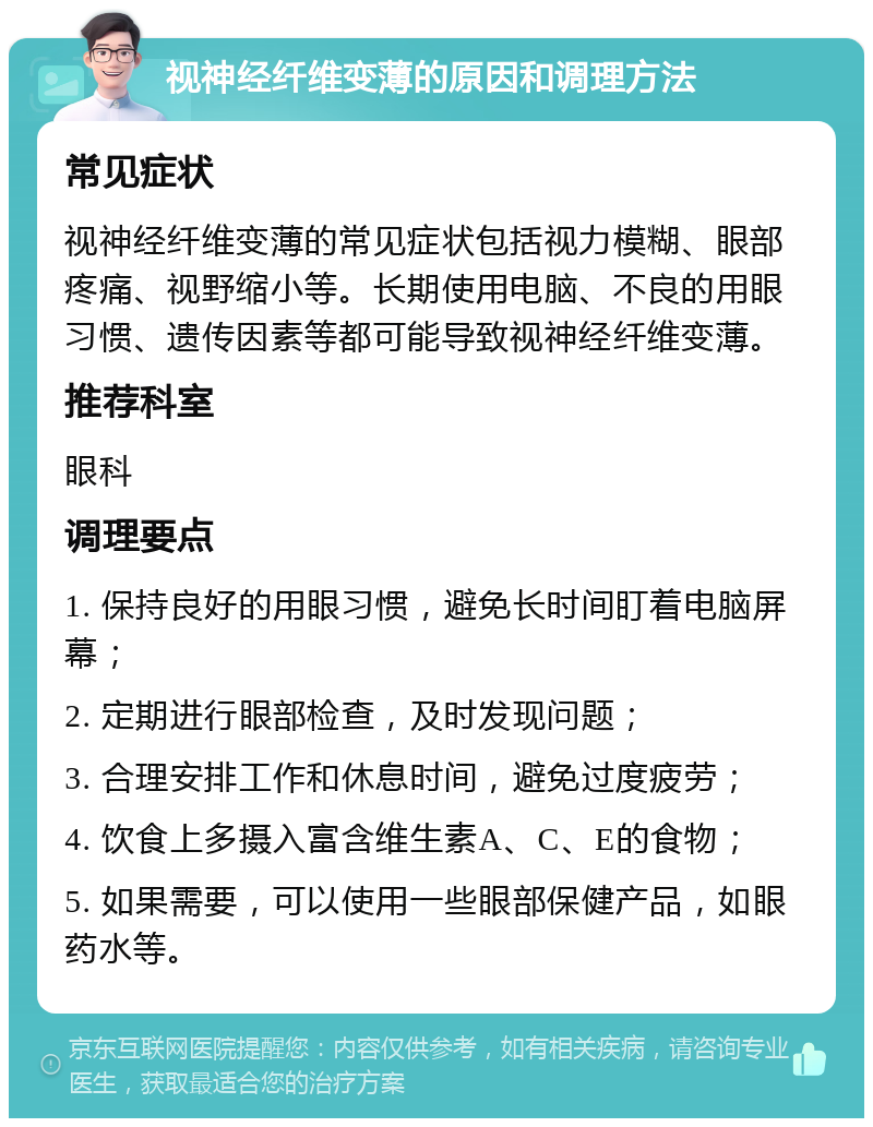 视神经纤维变薄的原因和调理方法 常见症状 视神经纤维变薄的常见症状包括视力模糊、眼部疼痛、视野缩小等。长期使用电脑、不良的用眼习惯、遗传因素等都可能导致视神经纤维变薄。 推荐科室 眼科 调理要点 1. 保持良好的用眼习惯，避免长时间盯着电脑屏幕； 2. 定期进行眼部检查，及时发现问题； 3. 合理安排工作和休息时间，避免过度疲劳； 4. 饮食上多摄入富含维生素A、C、E的食物； 5. 如果需要，可以使用一些眼部保健产品，如眼药水等。