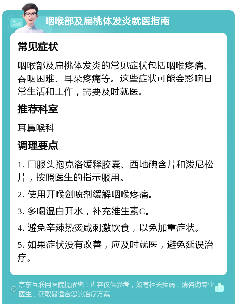 咽喉部及扁桃体发炎就医指南 常见症状 咽喉部及扁桃体发炎的常见症状包括咽喉疼痛、吞咽困难、耳朵疼痛等。这些症状可能会影响日常生活和工作，需要及时就医。 推荐科室 耳鼻喉科 调理要点 1. 口服头孢克洛缓释胶囊、西地碘含片和泼尼松片，按照医生的指示服用。 2. 使用开喉剑喷剂缓解咽喉疼痛。 3. 多喝温白开水，补充维生素C。 4. 避免辛辣热烫咸刺激饮食，以免加重症状。 5. 如果症状没有改善，应及时就医，避免延误治疗。