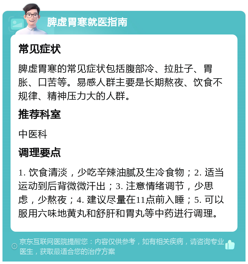 脾虚胃寒就医指南 常见症状 脾虚胃寒的常见症状包括腹部冷、拉肚子、胃胀、口苦等。易感人群主要是长期熬夜、饮食不规律、精神压力大的人群。 推荐科室 中医科 调理要点 1. 饮食清淡，少吃辛辣油腻及生冷食物；2. 适当运动到后背微微汗出；3. 注意情绪调节，少思虑，少熬夜；4. 建议尽量在11点前入睡；5. 可以服用六味地黄丸和舒肝和胃丸等中药进行调理。