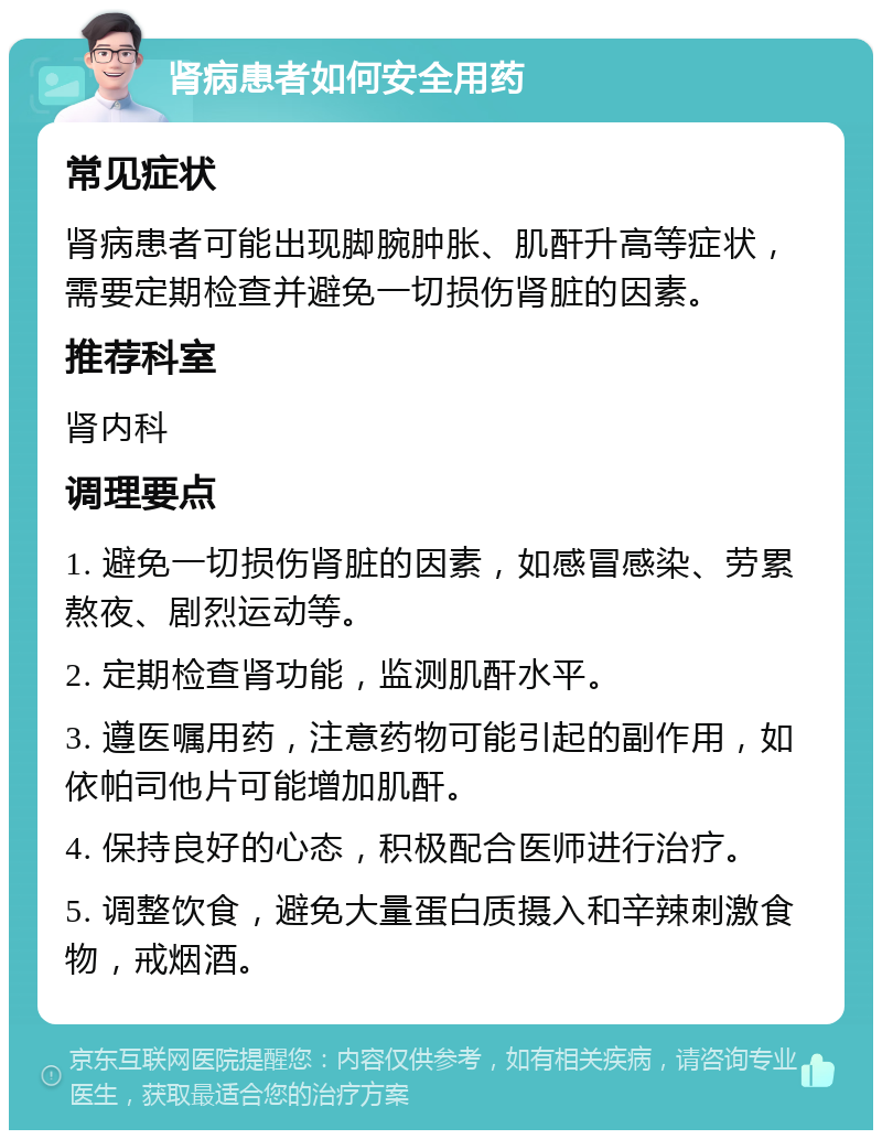 肾病患者如何安全用药 常见症状 肾病患者可能出现脚腕肿胀、肌酐升高等症状，需要定期检查并避免一切损伤肾脏的因素。 推荐科室 肾内科 调理要点 1. 避免一切损伤肾脏的因素，如感冒感染、劳累熬夜、剧烈运动等。 2. 定期检查肾功能，监测肌酐水平。 3. 遵医嘱用药，注意药物可能引起的副作用，如依帕司他片可能增加肌酐。 4. 保持良好的心态，积极配合医师进行治疗。 5. 调整饮食，避免大量蛋白质摄入和辛辣刺激食物，戒烟酒。