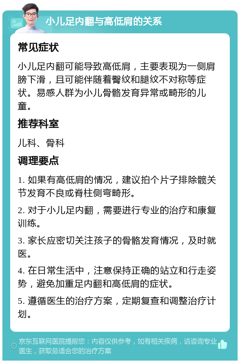 小儿足内翻与高低肩的关系 常见症状 小儿足内翻可能导致高低肩，主要表现为一侧肩膀下滑，且可能伴随着臀纹和腿纹不对称等症状。易感人群为小儿骨骼发育异常或畸形的儿童。 推荐科室 儿科、骨科 调理要点 1. 如果有高低肩的情况，建议拍个片子排除髋关节发育不良或脊柱侧弯畸形。 2. 对于小儿足内翻，需要进行专业的治疗和康复训练。 3. 家长应密切关注孩子的骨骼发育情况，及时就医。 4. 在日常生活中，注意保持正确的站立和行走姿势，避免加重足内翻和高低肩的症状。 5. 遵循医生的治疗方案，定期复查和调整治疗计划。