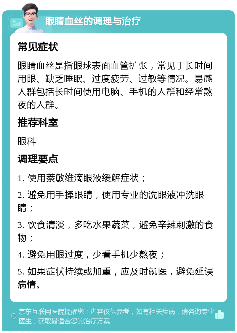 眼睛血丝的调理与治疗 常见症状 眼睛血丝是指眼球表面血管扩张，常见于长时间用眼、缺乏睡眠、过度疲劳、过敏等情况。易感人群包括长时间使用电脑、手机的人群和经常熬夜的人群。 推荐科室 眼科 调理要点 1. 使用萘敏维滴眼液缓解症状； 2. 避免用手揉眼睛，使用专业的洗眼液冲洗眼睛； 3. 饮食清淡，多吃水果蔬菜，避免辛辣刺激的食物； 4. 避免用眼过度，少看手机少熬夜； 5. 如果症状持续或加重，应及时就医，避免延误病情。