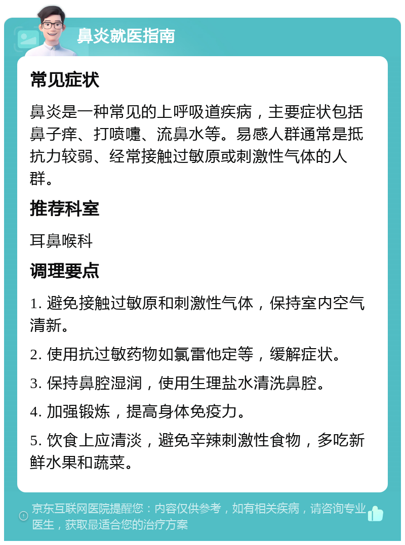 鼻炎就医指南 常见症状 鼻炎是一种常见的上呼吸道疾病，主要症状包括鼻子痒、打喷嚏、流鼻水等。易感人群通常是抵抗力较弱、经常接触过敏原或刺激性气体的人群。 推荐科室 耳鼻喉科 调理要点 1. 避免接触过敏原和刺激性气体，保持室内空气清新。 2. 使用抗过敏药物如氯雷他定等，缓解症状。 3. 保持鼻腔湿润，使用生理盐水清洗鼻腔。 4. 加强锻炼，提高身体免疫力。 5. 饮食上应清淡，避免辛辣刺激性食物，多吃新鲜水果和蔬菜。