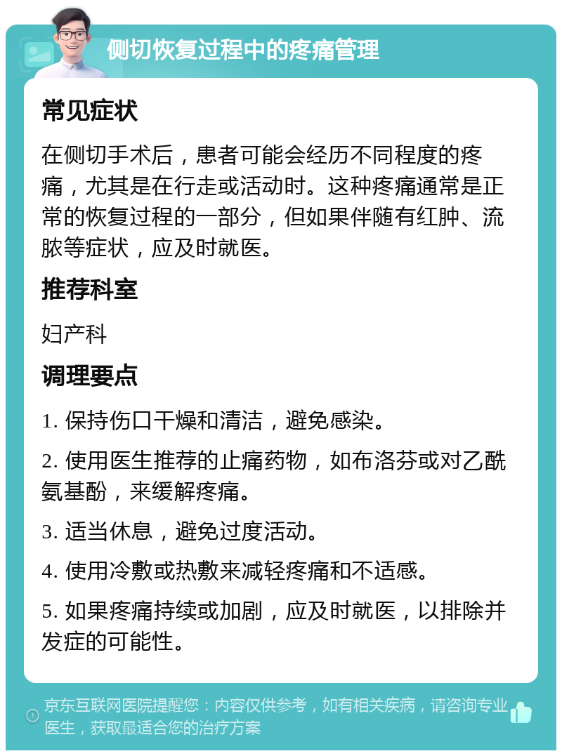 侧切恢复过程中的疼痛管理 常见症状 在侧切手术后，患者可能会经历不同程度的疼痛，尤其是在行走或活动时。这种疼痛通常是正常的恢复过程的一部分，但如果伴随有红肿、流脓等症状，应及时就医。 推荐科室 妇产科 调理要点 1. 保持伤口干燥和清洁，避免感染。 2. 使用医生推荐的止痛药物，如布洛芬或对乙酰氨基酚，来缓解疼痛。 3. 适当休息，避免过度活动。 4. 使用冷敷或热敷来减轻疼痛和不适感。 5. 如果疼痛持续或加剧，应及时就医，以排除并发症的可能性。