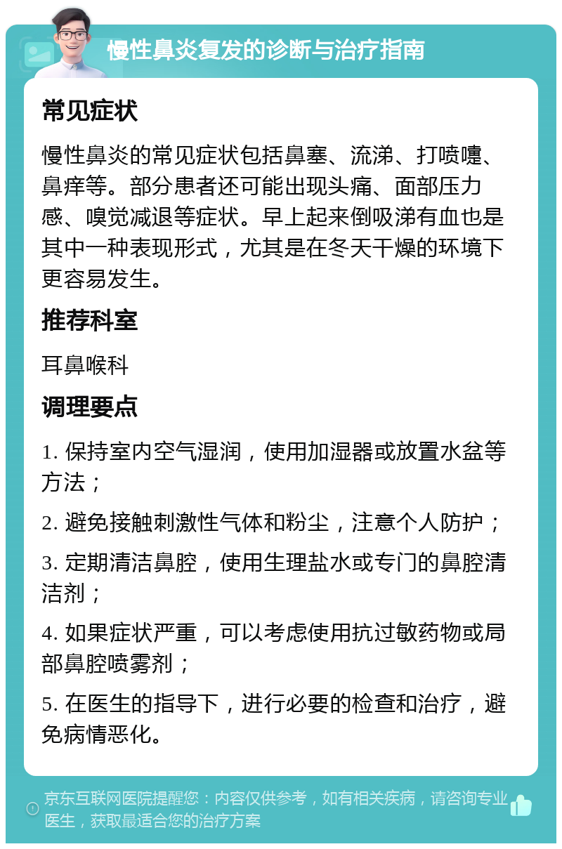 慢性鼻炎复发的诊断与治疗指南 常见症状 慢性鼻炎的常见症状包括鼻塞、流涕、打喷嚏、鼻痒等。部分患者还可能出现头痛、面部压力感、嗅觉减退等症状。早上起来倒吸涕有血也是其中一种表现形式，尤其是在冬天干燥的环境下更容易发生。 推荐科室 耳鼻喉科 调理要点 1. 保持室内空气湿润，使用加湿器或放置水盆等方法； 2. 避免接触刺激性气体和粉尘，注意个人防护； 3. 定期清洁鼻腔，使用生理盐水或专门的鼻腔清洁剂； 4. 如果症状严重，可以考虑使用抗过敏药物或局部鼻腔喷雾剂； 5. 在医生的指导下，进行必要的检查和治疗，避免病情恶化。