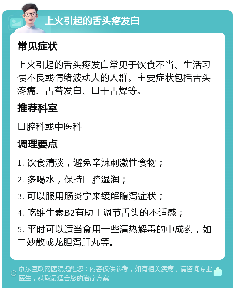 上火引起的舌头疼发白 常见症状 上火引起的舌头疼发白常见于饮食不当、生活习惯不良或情绪波动大的人群。主要症状包括舌头疼痛、舌苔发白、口干舌燥等。 推荐科室 口腔科或中医科 调理要点 1. 饮食清淡，避免辛辣刺激性食物； 2. 多喝水，保持口腔湿润； 3. 可以服用肠炎宁来缓解腹泻症状； 4. 吃维生素B2有助于调节舌头的不适感； 5. 平时可以适当食用一些清热解毒的中成药，如二妙散或龙胆泻肝丸等。