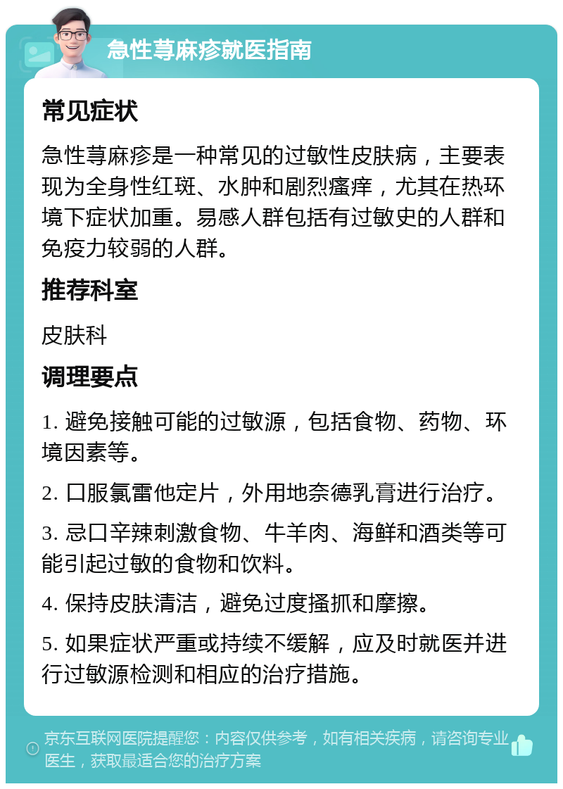 急性荨麻疹就医指南 常见症状 急性荨麻疹是一种常见的过敏性皮肤病，主要表现为全身性红斑、水肿和剧烈瘙痒，尤其在热环境下症状加重。易感人群包括有过敏史的人群和免疫力较弱的人群。 推荐科室 皮肤科 调理要点 1. 避免接触可能的过敏源，包括食物、药物、环境因素等。 2. 口服氯雷他定片，外用地奈德乳膏进行治疗。 3. 忌口辛辣刺激食物、牛羊肉、海鲜和酒类等可能引起过敏的食物和饮料。 4. 保持皮肤清洁，避免过度搔抓和摩擦。 5. 如果症状严重或持续不缓解，应及时就医并进行过敏源检测和相应的治疗措施。