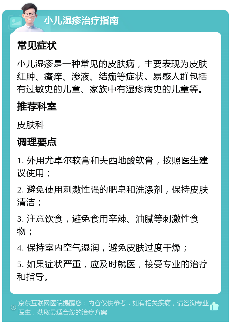 小儿湿疹治疗指南 常见症状 小儿湿疹是一种常见的皮肤病，主要表现为皮肤红肿、瘙痒、渗液、结痂等症状。易感人群包括有过敏史的儿童、家族中有湿疹病史的儿童等。 推荐科室 皮肤科 调理要点 1. 外用尤卓尔软膏和夫西地酸软膏，按照医生建议使用； 2. 避免使用刺激性强的肥皂和洗涤剂，保持皮肤清洁； 3. 注意饮食，避免食用辛辣、油腻等刺激性食物； 4. 保持室内空气湿润，避免皮肤过度干燥； 5. 如果症状严重，应及时就医，接受专业的治疗和指导。