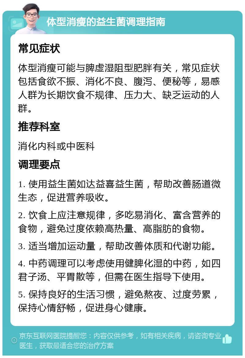 体型消瘦的益生菌调理指南 常见症状 体型消瘦可能与脾虚湿阻型肥胖有关，常见症状包括食欲不振、消化不良、腹泻、便秘等，易感人群为长期饮食不规律、压力大、缺乏运动的人群。 推荐科室 消化内科或中医科 调理要点 1. 使用益生菌如达益喜益生菌，帮助改善肠道微生态，促进营养吸收。 2. 饮食上应注意规律，多吃易消化、富含营养的食物，避免过度依赖高热量、高脂肪的食物。 3. 适当增加运动量，帮助改善体质和代谢功能。 4. 中药调理可以考虑使用健脾化湿的中药，如四君子汤、平胃散等，但需在医生指导下使用。 5. 保持良好的生活习惯，避免熬夜、过度劳累，保持心情舒畅，促进身心健康。