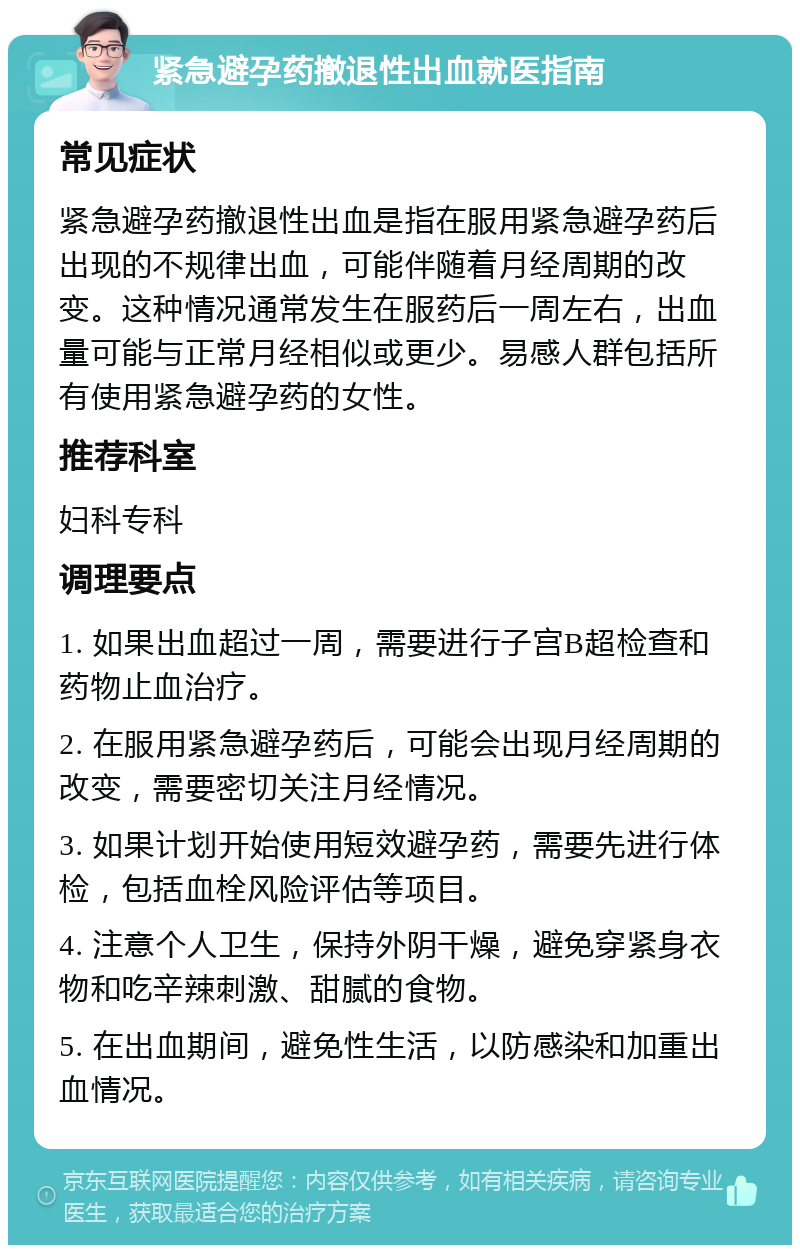 紧急避孕药撤退性出血就医指南 常见症状 紧急避孕药撤退性出血是指在服用紧急避孕药后出现的不规律出血，可能伴随着月经周期的改变。这种情况通常发生在服药后一周左右，出血量可能与正常月经相似或更少。易感人群包括所有使用紧急避孕药的女性。 推荐科室 妇科专科 调理要点 1. 如果出血超过一周，需要进行子宫B超检查和药物止血治疗。 2. 在服用紧急避孕药后，可能会出现月经周期的改变，需要密切关注月经情况。 3. 如果计划开始使用短效避孕药，需要先进行体检，包括血栓风险评估等项目。 4. 注意个人卫生，保持外阴干燥，避免穿紧身衣物和吃辛辣刺激、甜腻的食物。 5. 在出血期间，避免性生活，以防感染和加重出血情况。