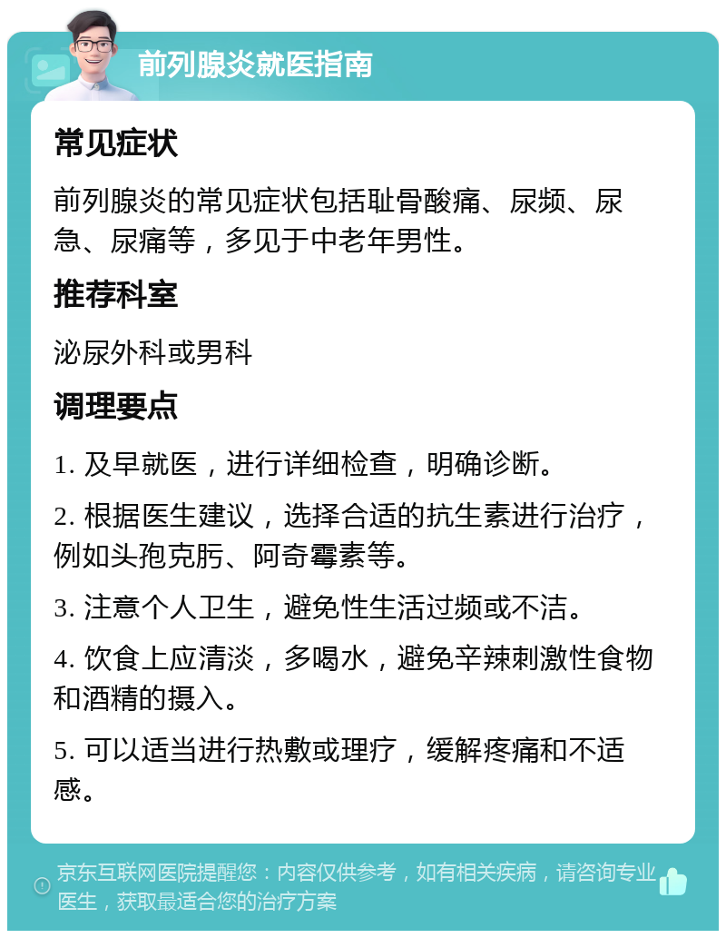 前列腺炎就医指南 常见症状 前列腺炎的常见症状包括耻骨酸痛、尿频、尿急、尿痛等，多见于中老年男性。 推荐科室 泌尿外科或男科 调理要点 1. 及早就医，进行详细检查，明确诊断。 2. 根据医生建议，选择合适的抗生素进行治疗，例如头孢克肟、阿奇霉素等。 3. 注意个人卫生，避免性生活过频或不洁。 4. 饮食上应清淡，多喝水，避免辛辣刺激性食物和酒精的摄入。 5. 可以适当进行热敷或理疗，缓解疼痛和不适感。