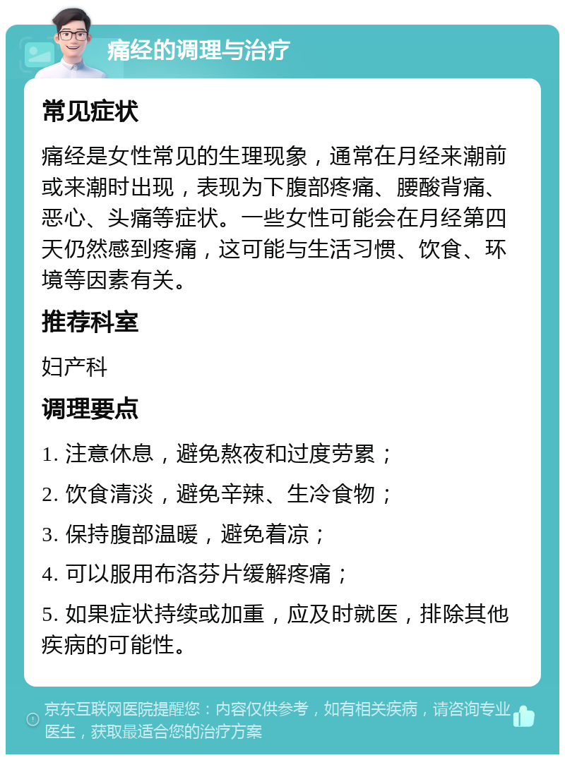 痛经的调理与治疗 常见症状 痛经是女性常见的生理现象，通常在月经来潮前或来潮时出现，表现为下腹部疼痛、腰酸背痛、恶心、头痛等症状。一些女性可能会在月经第四天仍然感到疼痛，这可能与生活习惯、饮食、环境等因素有关。 推荐科室 妇产科 调理要点 1. 注意休息，避免熬夜和过度劳累； 2. 饮食清淡，避免辛辣、生冷食物； 3. 保持腹部温暖，避免着凉； 4. 可以服用布洛芬片缓解疼痛； 5. 如果症状持续或加重，应及时就医，排除其他疾病的可能性。