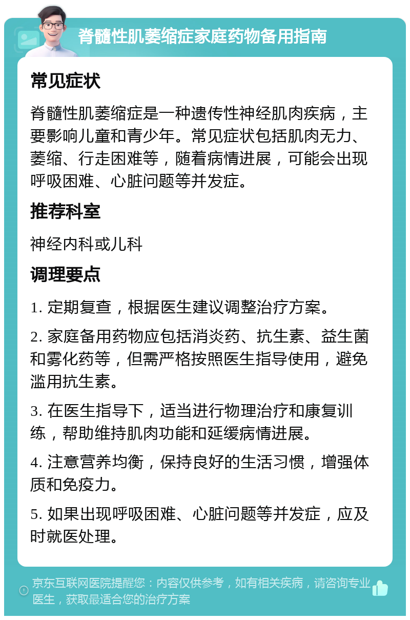 脊髓性肌萎缩症家庭药物备用指南 常见症状 脊髓性肌萎缩症是一种遗传性神经肌肉疾病，主要影响儿童和青少年。常见症状包括肌肉无力、萎缩、行走困难等，随着病情进展，可能会出现呼吸困难、心脏问题等并发症。 推荐科室 神经内科或儿科 调理要点 1. 定期复查，根据医生建议调整治疗方案。 2. 家庭备用药物应包括消炎药、抗生素、益生菌和雾化药等，但需严格按照医生指导使用，避免滥用抗生素。 3. 在医生指导下，适当进行物理治疗和康复训练，帮助维持肌肉功能和延缓病情进展。 4. 注意营养均衡，保持良好的生活习惯，增强体质和免疫力。 5. 如果出现呼吸困难、心脏问题等并发症，应及时就医处理。