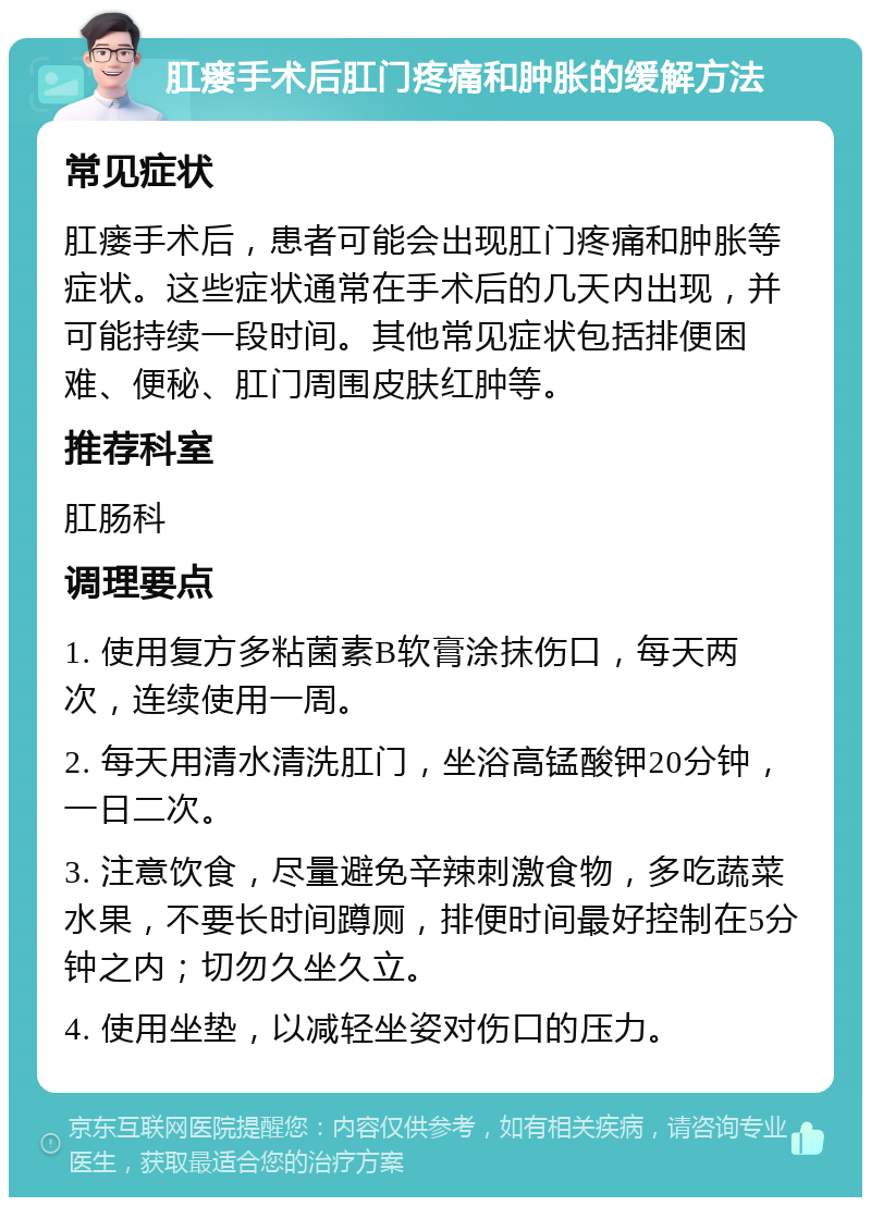 肛瘘手术后肛门疼痛和肿胀的缓解方法 常见症状 肛瘘手术后，患者可能会出现肛门疼痛和肿胀等症状。这些症状通常在手术后的几天内出现，并可能持续一段时间。其他常见症状包括排便困难、便秘、肛门周围皮肤红肿等。 推荐科室 肛肠科 调理要点 1. 使用复方多粘菌素B软膏涂抹伤口，每天两次，连续使用一周。 2. 每天用清水清洗肛门，坐浴高锰酸钾20分钟，一日二次。 3. 注意饮食，尽量避免辛辣刺激食物，多吃蔬菜水果，不要长时间蹲厕，排便时间最好控制在5分钟之内；切勿久坐久立。 4. 使用坐垫，以减轻坐姿对伤口的压力。