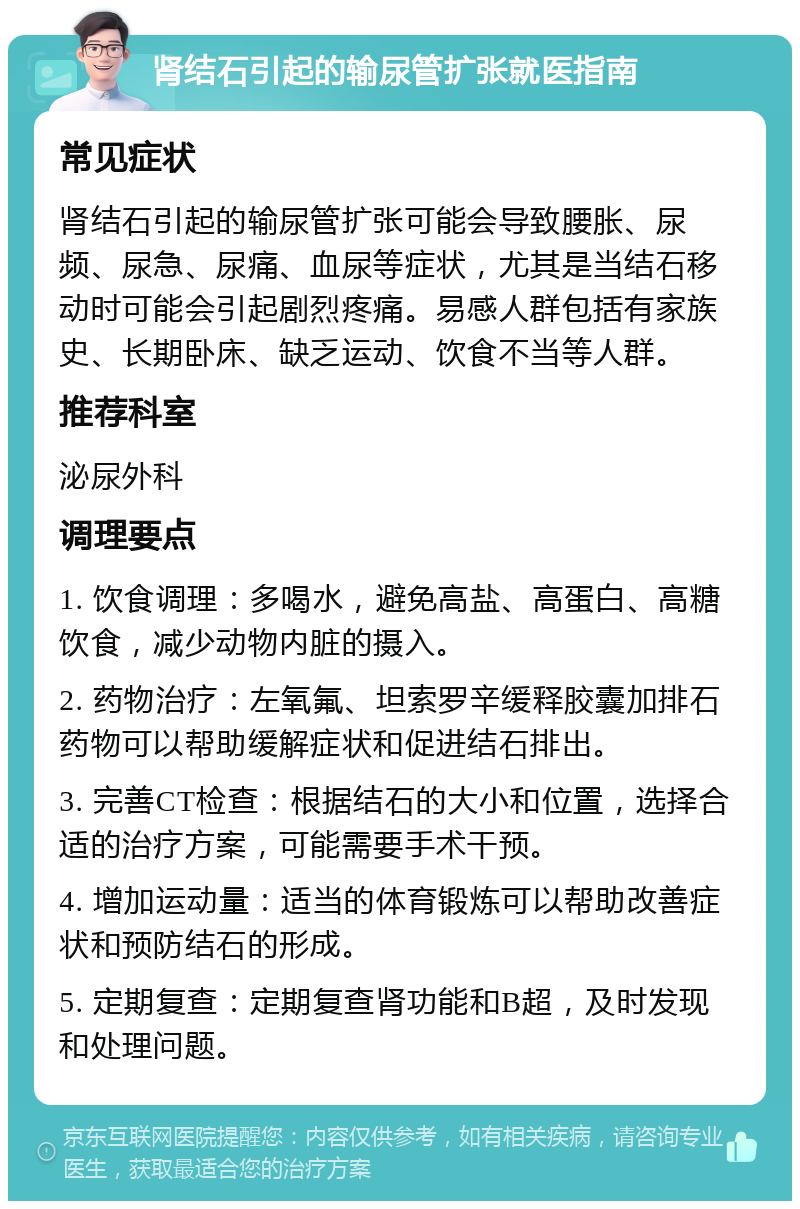 肾结石引起的输尿管扩张就医指南 常见症状 肾结石引起的输尿管扩张可能会导致腰胀、尿频、尿急、尿痛、血尿等症状，尤其是当结石移动时可能会引起剧烈疼痛。易感人群包括有家族史、长期卧床、缺乏运动、饮食不当等人群。 推荐科室 泌尿外科 调理要点 1. 饮食调理：多喝水，避免高盐、高蛋白、高糖饮食，减少动物内脏的摄入。 2. 药物治疗：左氧氟、坦索罗辛缓释胶囊加排石药物可以帮助缓解症状和促进结石排出。 3. 完善CT检查：根据结石的大小和位置，选择合适的治疗方案，可能需要手术干预。 4. 增加运动量：适当的体育锻炼可以帮助改善症状和预防结石的形成。 5. 定期复查：定期复查肾功能和B超，及时发现和处理问题。