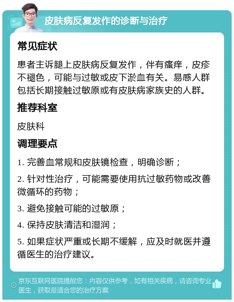 皮肤病反复发作的诊断与治疗 常见症状 患者主诉腿上皮肤病反复发作，伴有瘙痒，皮疹不褪色，可能与过敏或皮下淤血有关。易感人群包括长期接触过敏原或有皮肤病家族史的人群。 推荐科室 皮肤科 调理要点 1. 完善血常规和皮肤镜检查，明确诊断； 2. 针对性治疗，可能需要使用抗过敏药物或改善微循环的药物； 3. 避免接触可能的过敏原； 4. 保持皮肤清洁和湿润； 5. 如果症状严重或长期不缓解，应及时就医并遵循医生的治疗建议。