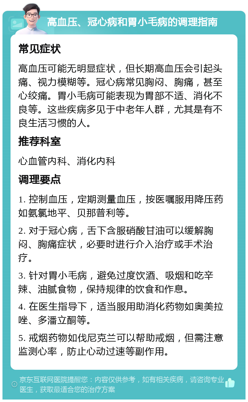 高血压、冠心病和胃小毛病的调理指南 常见症状 高血压可能无明显症状，但长期高血压会引起头痛、视力模糊等。冠心病常见胸闷、胸痛，甚至心绞痛。胃小毛病可能表现为胃部不适、消化不良等。这些疾病多见于中老年人群，尤其是有不良生活习惯的人。 推荐科室 心血管内科、消化内科 调理要点 1. 控制血压，定期测量血压，按医嘱服用降压药如氨氯地平、贝那普利等。 2. 对于冠心病，舌下含服硝酸甘油可以缓解胸闷、胸痛症状，必要时进行介入治疗或手术治疗。 3. 针对胃小毛病，避免过度饮酒、吸烟和吃辛辣、油腻食物，保持规律的饮食和作息。 4. 在医生指导下，适当服用助消化药物如奥美拉唑、多潘立酮等。 5. 戒烟药物如伐尼克兰可以帮助戒烟，但需注意监测心率，防止心动过速等副作用。