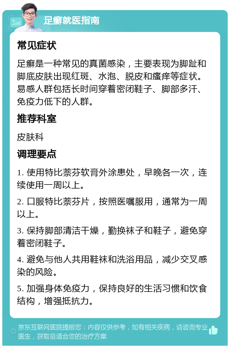 足癣就医指南 常见症状 足癣是一种常见的真菌感染，主要表现为脚趾和脚底皮肤出现红斑、水泡、脱皮和瘙痒等症状。易感人群包括长时间穿着密闭鞋子、脚部多汗、免疫力低下的人群。 推荐科室 皮肤科 调理要点 1. 使用特比萘芬软膏外涂患处，早晚各一次，连续使用一周以上。 2. 口服特比萘芬片，按照医嘱服用，通常为一周以上。 3. 保持脚部清洁干燥，勤换袜子和鞋子，避免穿着密闭鞋子。 4. 避免与他人共用鞋袜和洗浴用品，减少交叉感染的风险。 5. 加强身体免疫力，保持良好的生活习惯和饮食结构，增强抵抗力。