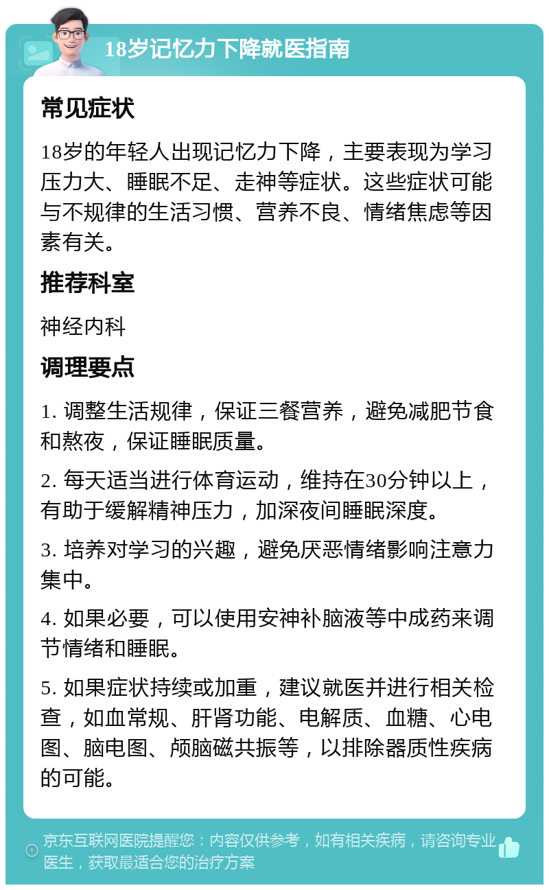 18岁记忆力下降就医指南 常见症状 18岁的年轻人出现记忆力下降，主要表现为学习压力大、睡眠不足、走神等症状。这些症状可能与不规律的生活习惯、营养不良、情绪焦虑等因素有关。 推荐科室 神经内科 调理要点 1. 调整生活规律，保证三餐营养，避免减肥节食和熬夜，保证睡眠质量。 2. 每天适当进行体育运动，维持在30分钟以上，有助于缓解精神压力，加深夜间睡眠深度。 3. 培养对学习的兴趣，避免厌恶情绪影响注意力集中。 4. 如果必要，可以使用安神补脑液等中成药来调节情绪和睡眠。 5. 如果症状持续或加重，建议就医并进行相关检查，如血常规、肝肾功能、电解质、血糖、心电图、脑电图、颅脑磁共振等，以排除器质性疾病的可能。