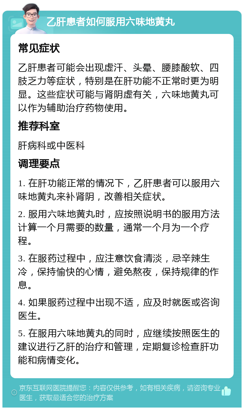 乙肝患者如何服用六味地黄丸 常见症状 乙肝患者可能会出现虚汗、头晕、腰膝酸软、四肢乏力等症状，特别是在肝功能不正常时更为明显。这些症状可能与肾阴虚有关，六味地黄丸可以作为辅助治疗药物使用。 推荐科室 肝病科或中医科 调理要点 1. 在肝功能正常的情况下，乙肝患者可以服用六味地黄丸来补肾阴，改善相关症状。 2. 服用六味地黄丸时，应按照说明书的服用方法计算一个月需要的数量，通常一个月为一个疗程。 3. 在服药过程中，应注意饮食清淡，忌辛辣生冷，保持愉快的心情，避免熬夜，保持规律的作息。 4. 如果服药过程中出现不适，应及时就医或咨询医生。 5. 在服用六味地黄丸的同时，应继续按照医生的建议进行乙肝的治疗和管理，定期复诊检查肝功能和病情变化。