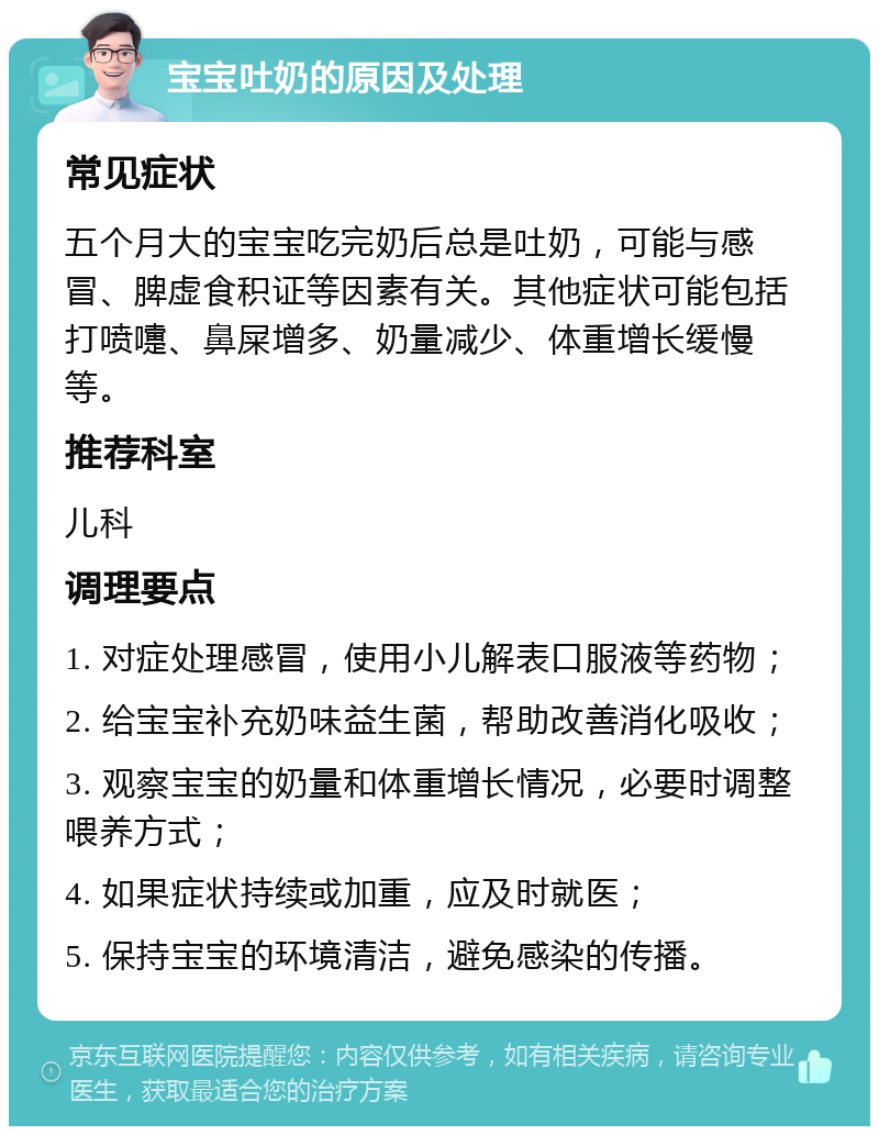 宝宝吐奶的原因及处理 常见症状 五个月大的宝宝吃完奶后总是吐奶，可能与感冒、脾虚食积证等因素有关。其他症状可能包括打喷嚏、鼻屎增多、奶量减少、体重增长缓慢等。 推荐科室 儿科 调理要点 1. 对症处理感冒，使用小儿解表口服液等药物； 2. 给宝宝补充奶味益生菌，帮助改善消化吸收； 3. 观察宝宝的奶量和体重增长情况，必要时调整喂养方式； 4. 如果症状持续或加重，应及时就医； 5. 保持宝宝的环境清洁，避免感染的传播。