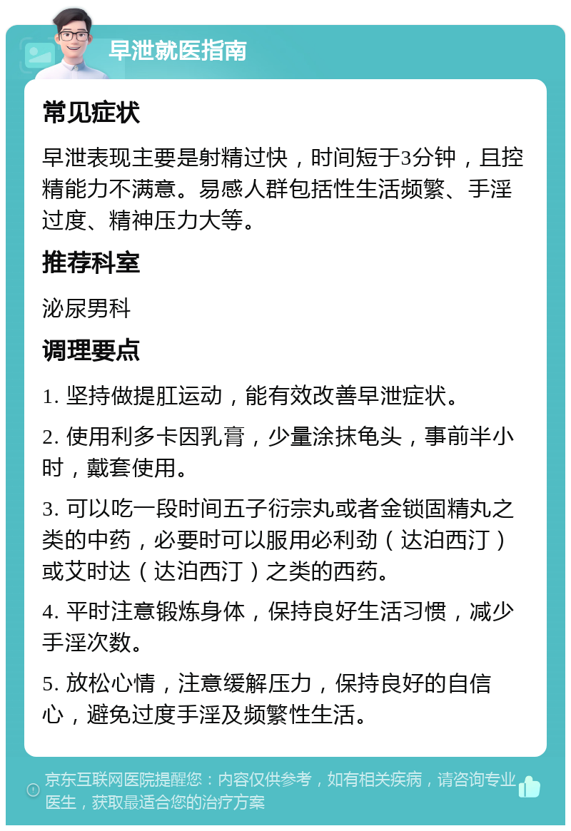 早泄就医指南 常见症状 早泄表现主要是射精过快，时间短于3分钟，且控精能力不满意。易感人群包括性生活频繁、手淫过度、精神压力大等。 推荐科室 泌尿男科 调理要点 1. 坚持做提肛运动，能有效改善早泄症状。 2. 使用利多卡因乳膏，少量涂抹龟头，事前半小时，戴套使用。 3. 可以吃一段时间五子衍宗丸或者金锁固精丸之类的中药，必要时可以服用必利劲（达泊西汀）或艾时达（达泊西汀）之类的西药。 4. 平时注意锻炼身体，保持良好生活习惯，减少手淫次数。 5. 放松心情，注意缓解压力，保持良好的自信心，避免过度手淫及频繁性生活。