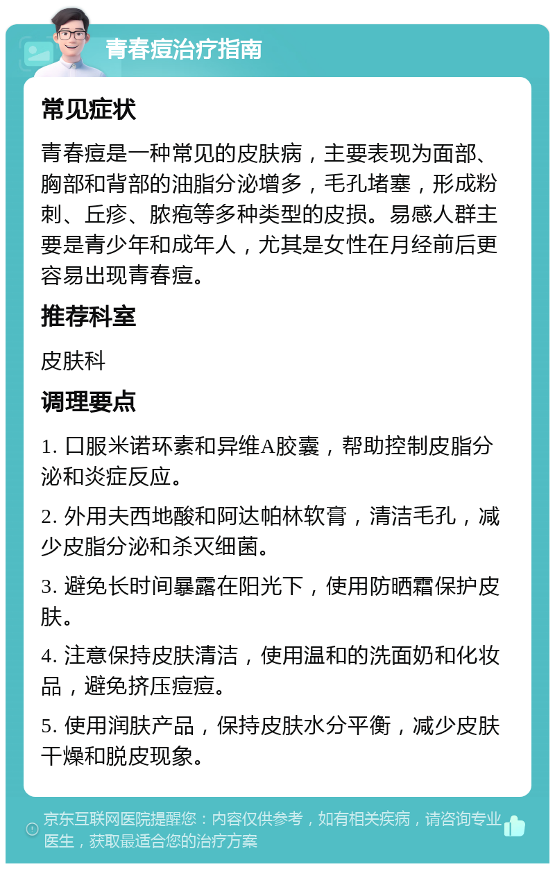 青春痘治疗指南 常见症状 青春痘是一种常见的皮肤病，主要表现为面部、胸部和背部的油脂分泌增多，毛孔堵塞，形成粉刺、丘疹、脓疱等多种类型的皮损。易感人群主要是青少年和成年人，尤其是女性在月经前后更容易出现青春痘。 推荐科室 皮肤科 调理要点 1. 口服米诺环素和异维A胶囊，帮助控制皮脂分泌和炎症反应。 2. 外用夫西地酸和阿达帕林软膏，清洁毛孔，减少皮脂分泌和杀灭细菌。 3. 避免长时间暴露在阳光下，使用防晒霜保护皮肤。 4. 注意保持皮肤清洁，使用温和的洗面奶和化妆品，避免挤压痘痘。 5. 使用润肤产品，保持皮肤水分平衡，减少皮肤干燥和脱皮现象。