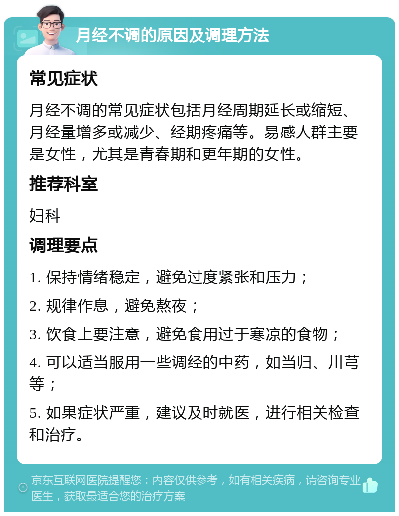 月经不调的原因及调理方法 常见症状 月经不调的常见症状包括月经周期延长或缩短、月经量增多或减少、经期疼痛等。易感人群主要是女性，尤其是青春期和更年期的女性。 推荐科室 妇科 调理要点 1. 保持情绪稳定，避免过度紧张和压力； 2. 规律作息，避免熬夜； 3. 饮食上要注意，避免食用过于寒凉的食物； 4. 可以适当服用一些调经的中药，如当归、川芎等； 5. 如果症状严重，建议及时就医，进行相关检查和治疗。