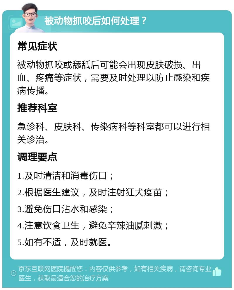 被动物抓咬后如何处理？ 常见症状 被动物抓咬或舔舐后可能会出现皮肤破损、出血、疼痛等症状，需要及时处理以防止感染和疾病传播。 推荐科室 急诊科、皮肤科、传染病科等科室都可以进行相关诊治。 调理要点 1.及时清洁和消毒伤口； 2.根据医生建议，及时注射狂犬疫苗； 3.避免伤口沾水和感染； 4.注意饮食卫生，避免辛辣油腻刺激； 5.如有不适，及时就医。