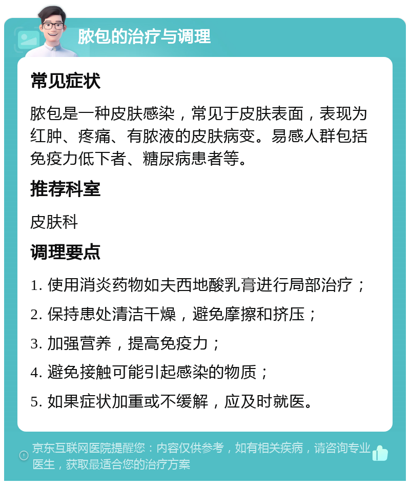 脓包的治疗与调理 常见症状 脓包是一种皮肤感染，常见于皮肤表面，表现为红肿、疼痛、有脓液的皮肤病变。易感人群包括免疫力低下者、糖尿病患者等。 推荐科室 皮肤科 调理要点 1. 使用消炎药物如夫西地酸乳膏进行局部治疗； 2. 保持患处清洁干燥，避免摩擦和挤压； 3. 加强营养，提高免疫力； 4. 避免接触可能引起感染的物质； 5. 如果症状加重或不缓解，应及时就医。