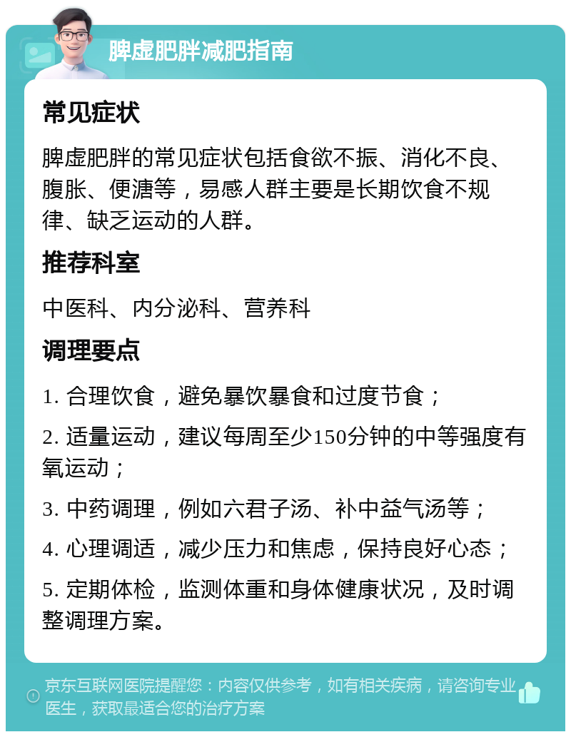 脾虚肥胖减肥指南 常见症状 脾虚肥胖的常见症状包括食欲不振、消化不良、腹胀、便溏等，易感人群主要是长期饮食不规律、缺乏运动的人群。 推荐科室 中医科、内分泌科、营养科 调理要点 1. 合理饮食，避免暴饮暴食和过度节食； 2. 适量运动，建议每周至少150分钟的中等强度有氧运动； 3. 中药调理，例如六君子汤、补中益气汤等； 4. 心理调适，减少压力和焦虑，保持良好心态； 5. 定期体检，监测体重和身体健康状况，及时调整调理方案。