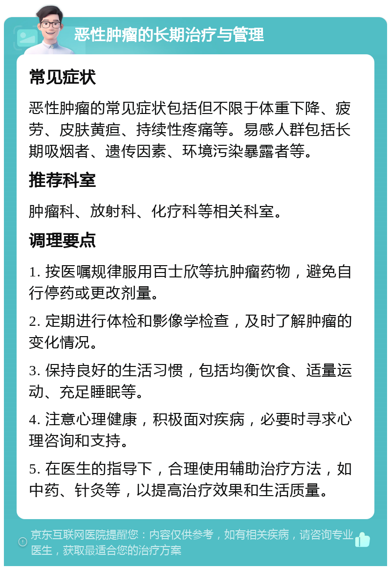 恶性肿瘤的长期治疗与管理 常见症状 恶性肿瘤的常见症状包括但不限于体重下降、疲劳、皮肤黄疸、持续性疼痛等。易感人群包括长期吸烟者、遗传因素、环境污染暴露者等。 推荐科室 肿瘤科、放射科、化疗科等相关科室。 调理要点 1. 按医嘱规律服用百士欣等抗肿瘤药物，避免自行停药或更改剂量。 2. 定期进行体检和影像学检查，及时了解肿瘤的变化情况。 3. 保持良好的生活习惯，包括均衡饮食、适量运动、充足睡眠等。 4. 注意心理健康，积极面对疾病，必要时寻求心理咨询和支持。 5. 在医生的指导下，合理使用辅助治疗方法，如中药、针灸等，以提高治疗效果和生活质量。