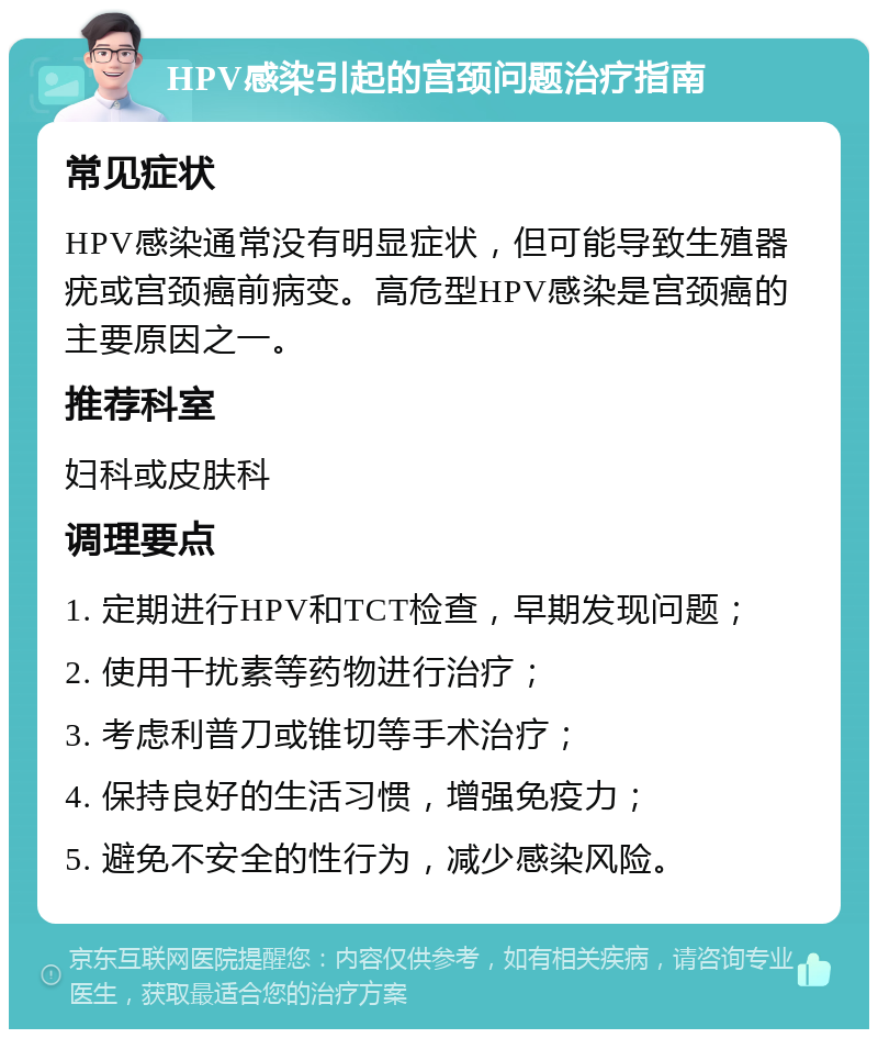 HPV感染引起的宫颈问题治疗指南 常见症状 HPV感染通常没有明显症状，但可能导致生殖器疣或宫颈癌前病变。高危型HPV感染是宫颈癌的主要原因之一。 推荐科室 妇科或皮肤科 调理要点 1. 定期进行HPV和TCT检查，早期发现问题； 2. 使用干扰素等药物进行治疗； 3. 考虑利普刀或锥切等手术治疗； 4. 保持良好的生活习惯，增强免疫力； 5. 避免不安全的性行为，减少感染风险。